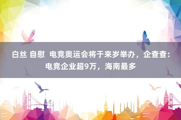 白丝 自慰  电竞奥运会将于来岁举办，企查查：电竞企业超9万，海南最多