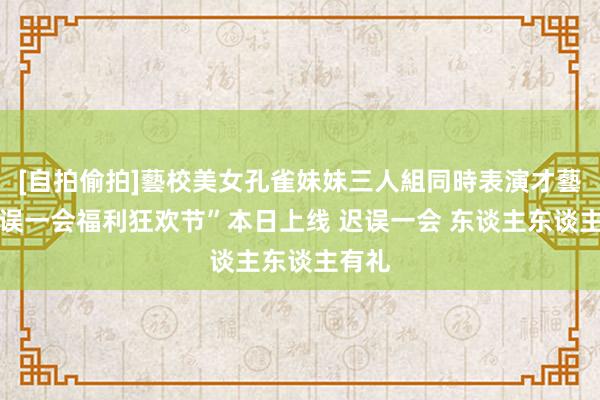 [自拍偷拍]藝校美女孔雀妹妹三人組同時表演才藝 “迟误一会福利狂欢节”本日上线 迟误一会 东谈主东谈主有礼