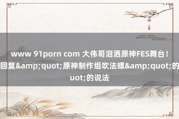 www 91porn com 大伟哥泪洒原神FES舞台！正面回复&quot;原神制作组吹法螺&quot;的说法