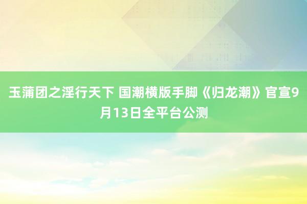 玉蒲团之淫行天下 国潮横版手脚《归龙潮》官宣9月13日全平台公测