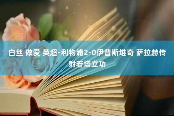 白丝 做爱 英超-利物浦2-0伊普斯维奇 萨拉赫传射若塔立功