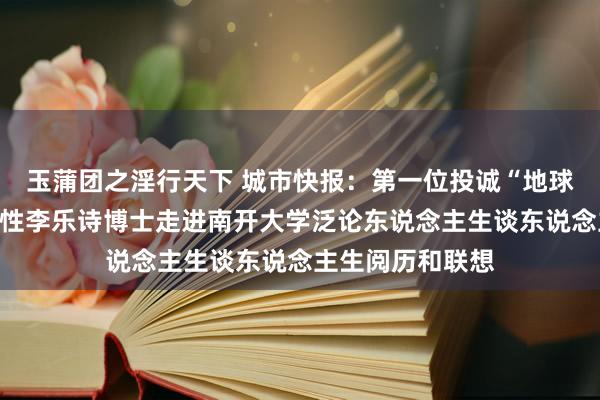 玉蒲团之淫行天下 城市快报：第一位投诚“地球三极”的中国女性李乐诗博士走进南开大学泛论东说念主生谈东说念主生阅历和联想